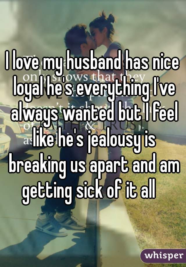 I love my husband has nice loyal he's everything I've always wanted but I feel like he's jealousy is breaking us apart and am getting sick of it all   