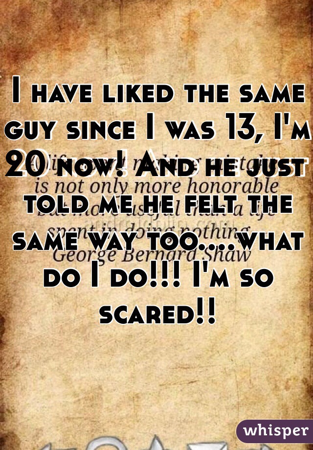 I have liked the same guy since I was 13, I'm 20 now! And he just told me he felt the same way too....what do I do!!! I'm so scared!! 
