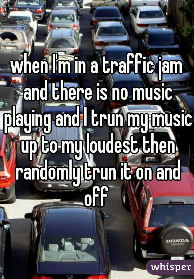 when I'm in a traffic jam and there is no music playing and I trun my music up to my loudest then randomly trun it on and off 