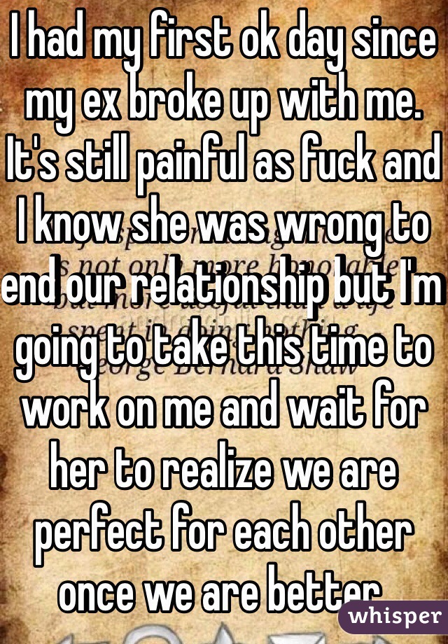I had my first ok day since my ex broke up with me. It's still painful as fuck and I know she was wrong to end our relationship but I'm going to take this time to work on me and wait for her to realize we are perfect for each other once we are better. 