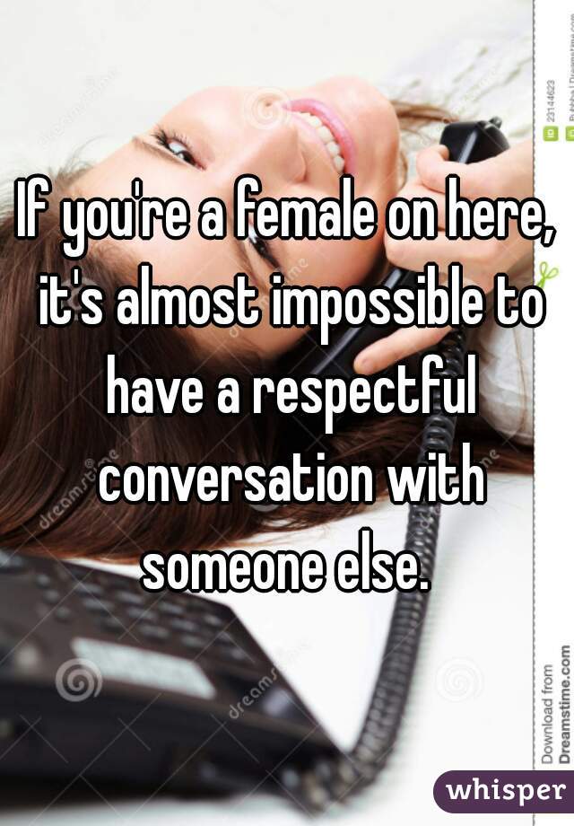 If you're a female on here, it's almost impossible to have a respectful conversation with someone else. 