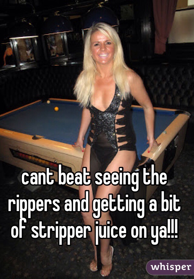 cant beat seeing the rippers and getting a bit of stripper juice on ya!!!