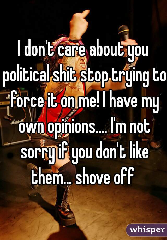 I don't care about you political shit stop trying to force it on me! I have my own opinions.... I'm not sorry if you don't like them... shove off 