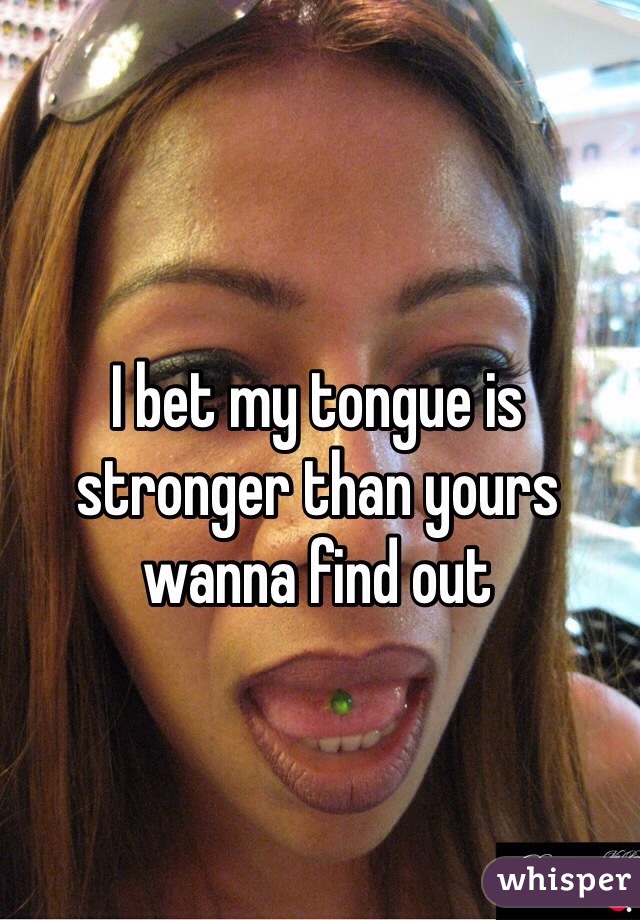 I bet my tongue is stronger than yours wanna find out