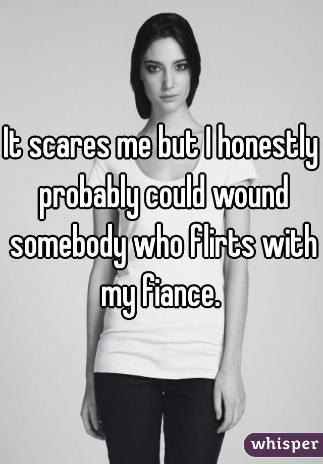 It scares me but I honestly probably could wound somebody who flirts with my fiance. 