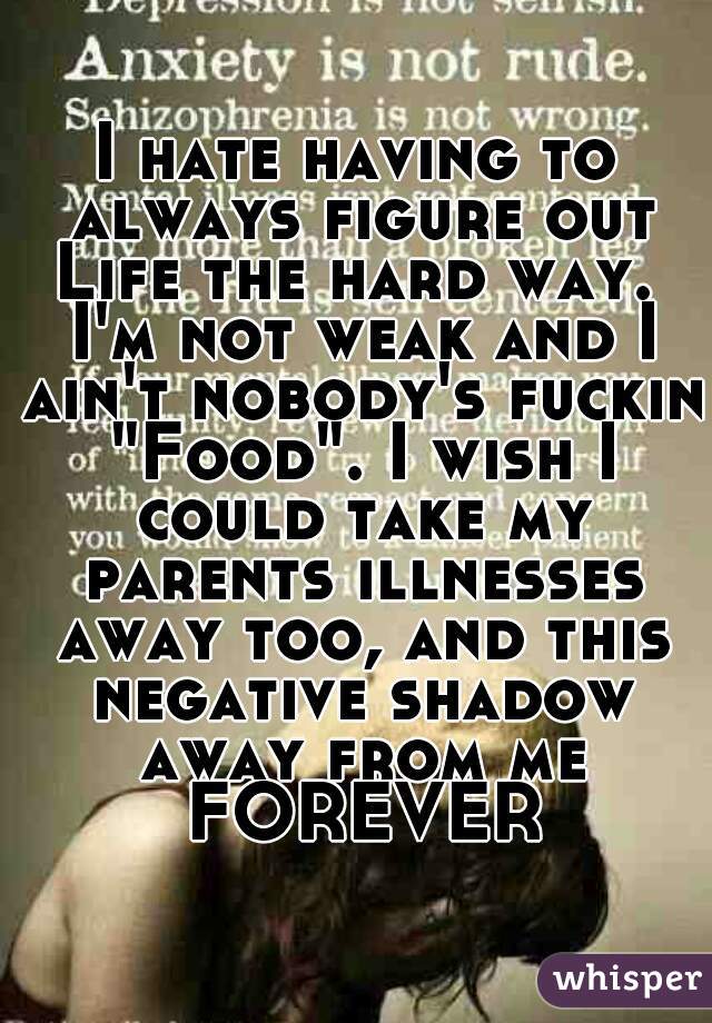 I hate having to always figure out Life the hard way.  I'm not weak and I ain't nobody's fuckin "Food". I wish I could take my parents illnesses away too, and this negative shadow away from me FOREVER