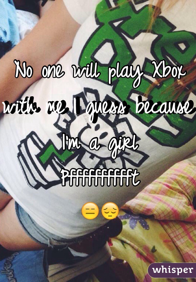 No one will play Xbox with me I guess because I'm a girl
Pfffffffffft 
😑😔
