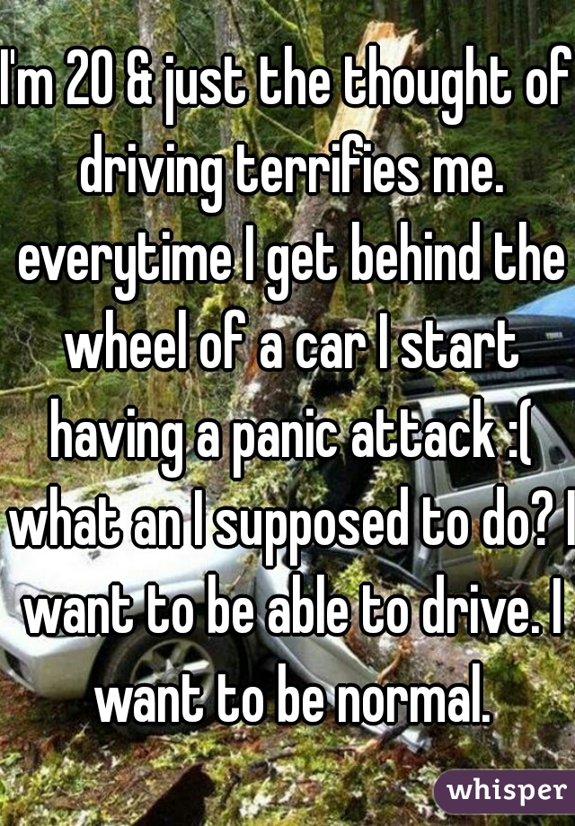 I'm 20 & just the thought of driving terrifies me. everytime I get behind the wheel of a car I start having a panic attack :( what an I supposed to do? I want to be able to drive. I want to be normal.