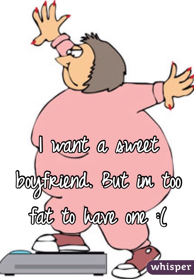 I want a sweet boyfriend. But im too fat to have one :(