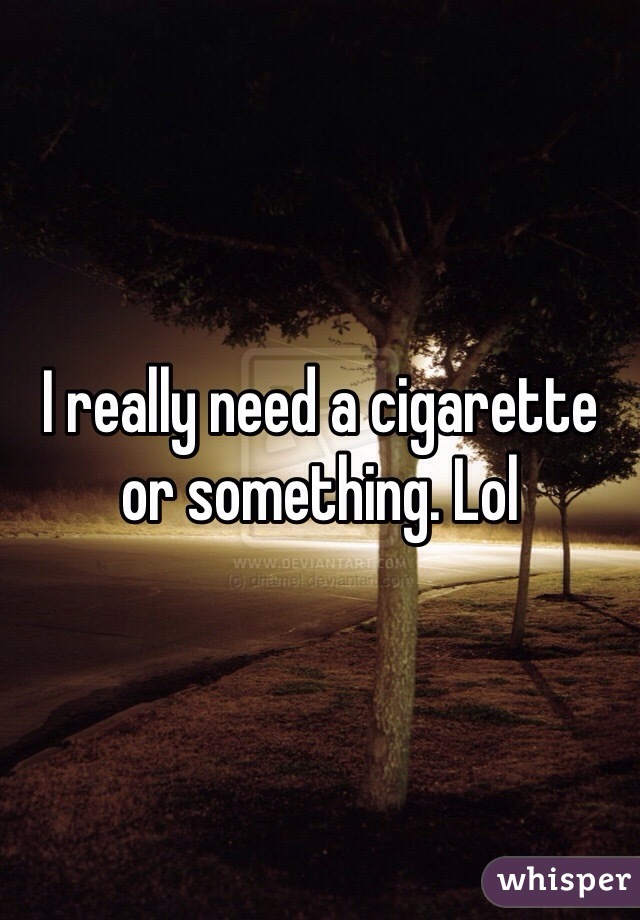 I really need a cigarette or something. Lol