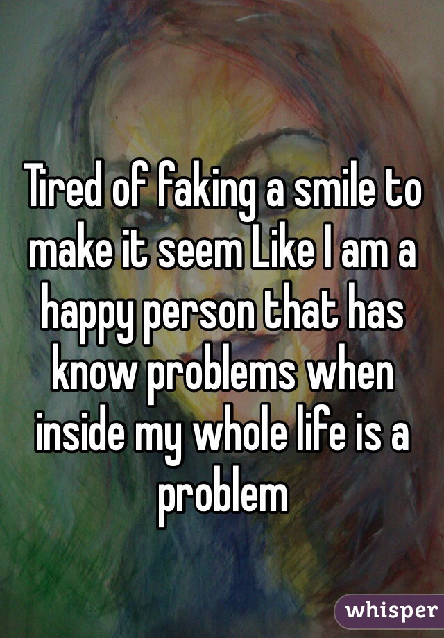 Tired of faking a smile to make it seem Like I am a happy person that has know problems when inside my whole life is a problem