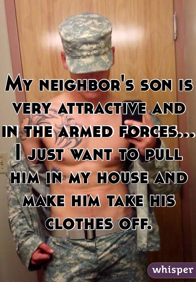 My neighbor's son is very attractive and in the armed forces... I just want to pull him in my house and make him take his clothes off. 