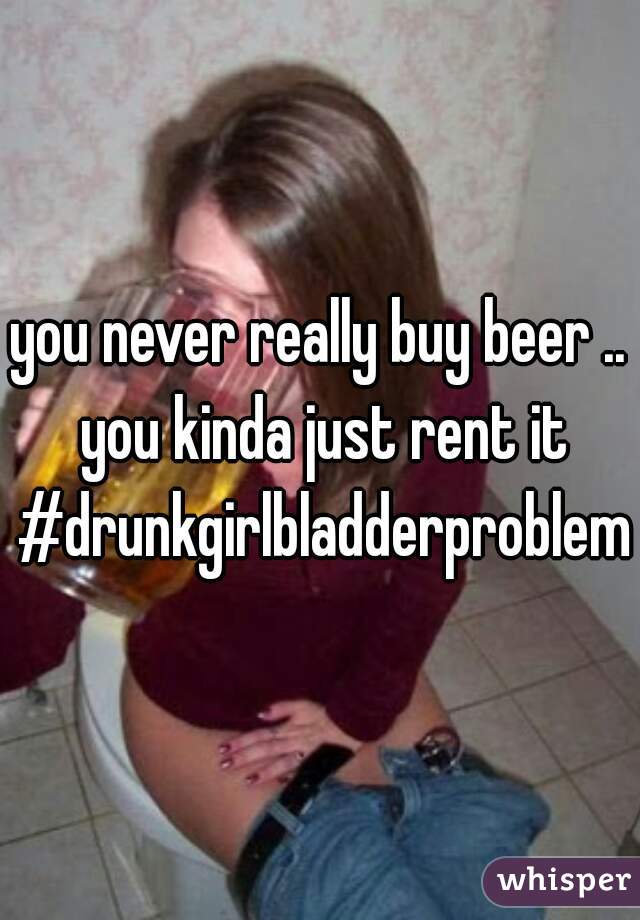 you never really buy beer .. you kinda just rent it #drunkgirlbladderproblems