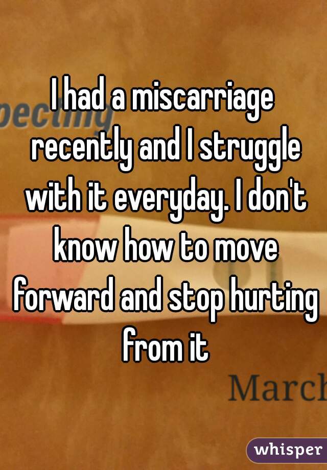 I had a miscarriage recently and I struggle with it everyday. I don't know how to move forward and stop hurting from it