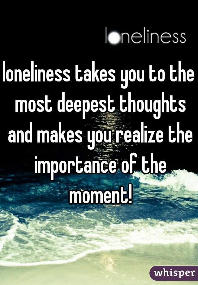 loneliness takes you to the most deepest thoughts and makes you realize the importance of the moment!