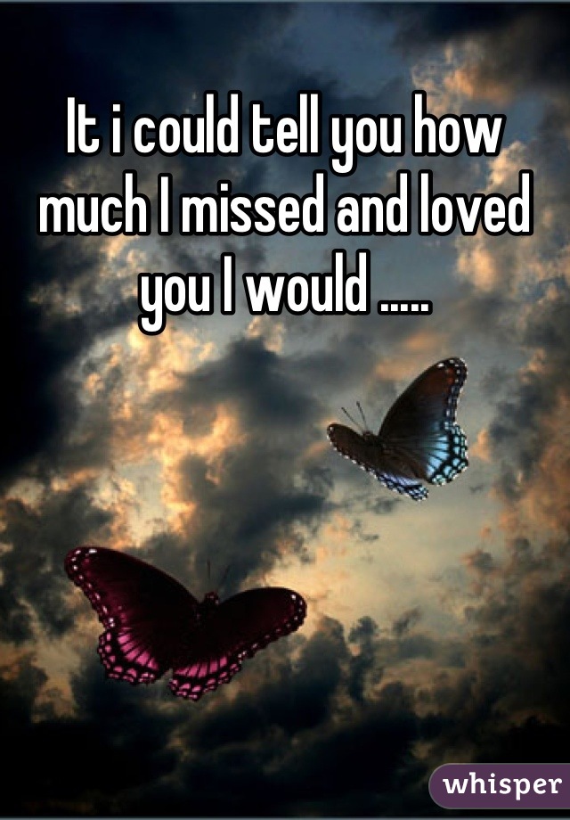 It i could tell you how much I missed and loved you I would .....