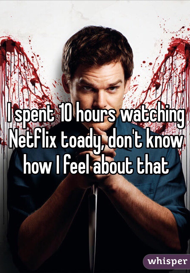 I spent 10 hours watching Netflix toady, don't know how I feel about that