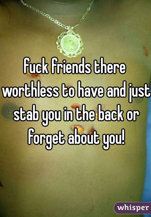 fuck friends there worthless to have and just stab you in the back or forget about you!