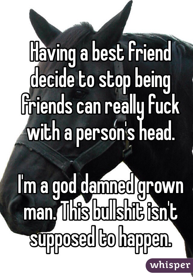 Having a best friend decide to stop being friends can really fuck with a person's head. 

I'm a god damned grown man. This bullshit isn't supposed to happen. 