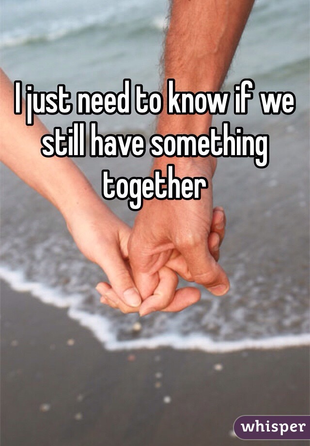 I just need to know if we still have something together