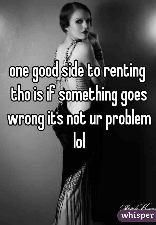 one good side to renting tho is if something goes wrong its not ur problem lol