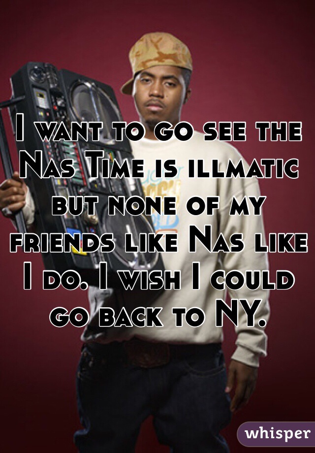I want to go see the Nas Time is illmatic but none of my friends like Nas like I do. I wish I could go back to NY. 