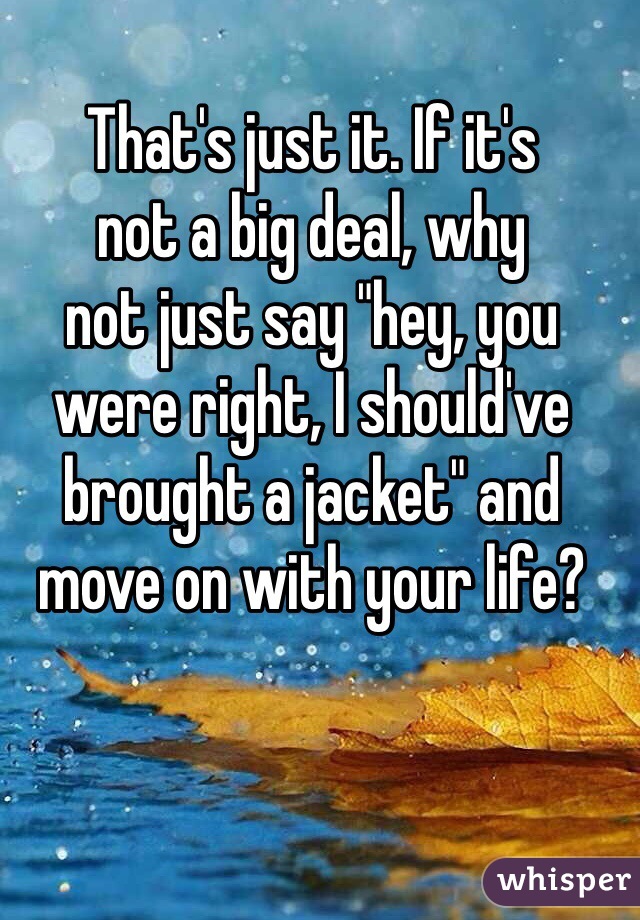 That's just it. If it's
not a big deal, why
not just say "hey, you
were right, I should've
brought a jacket" and
move on with your life?