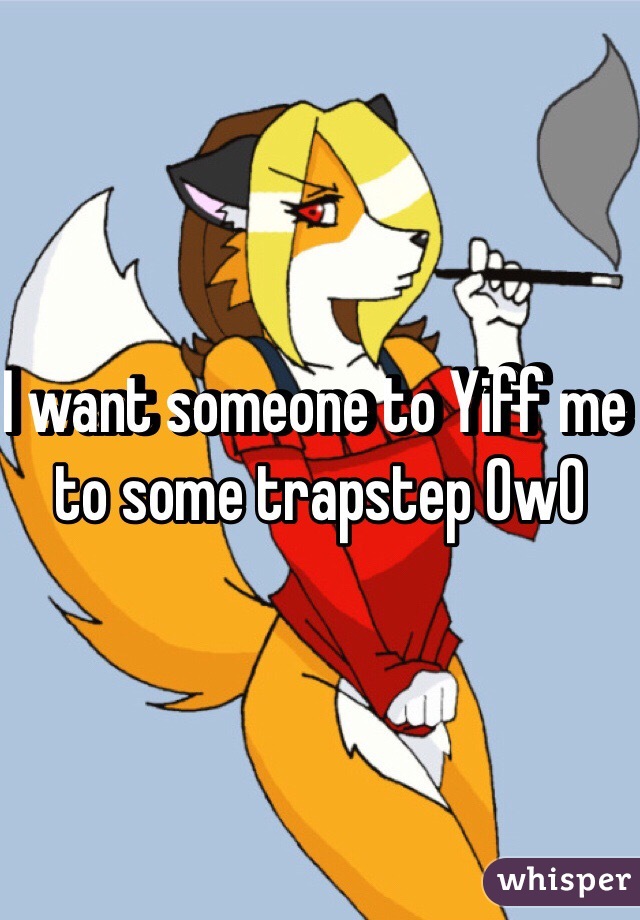 I want someone to Yiff me to some trapstep OwO 