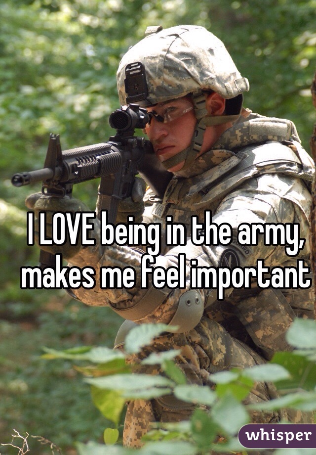 I LOVE being in the army, makes me feel important