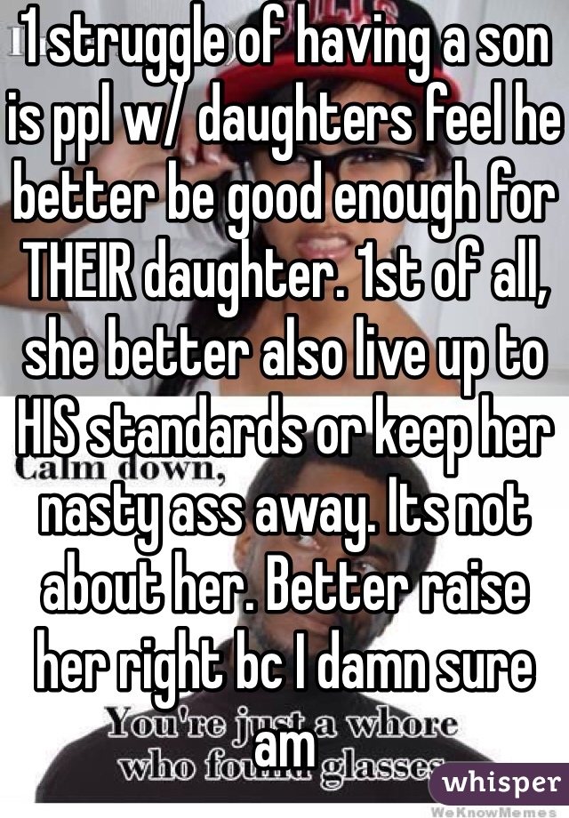 1 struggle of having a son is ppl w/ daughters feel he better be good enough for THEIR daughter. 1st of all, she better also live up to HIS standards or keep her nasty ass away. Its not about her. Better raise her right bc I damn sure am