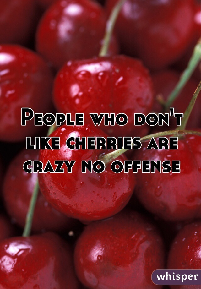 People who don't like cherries are crazy no offense 