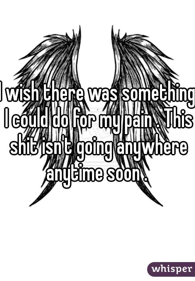 I wish there was something I could do for my pain . This shit isn't going anywhere anytime soon . 