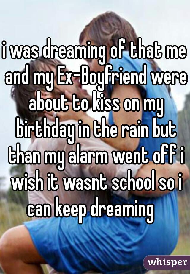 i was dreaming of that me and my Ex-Boyfriend were about to kiss on my birthday in the rain but than my alarm went off i wish it wasnt school so i can keep dreaming   
