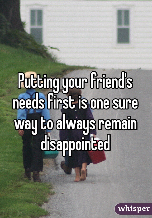Putting your friend's needs first is one sure way to always remain disappointed 