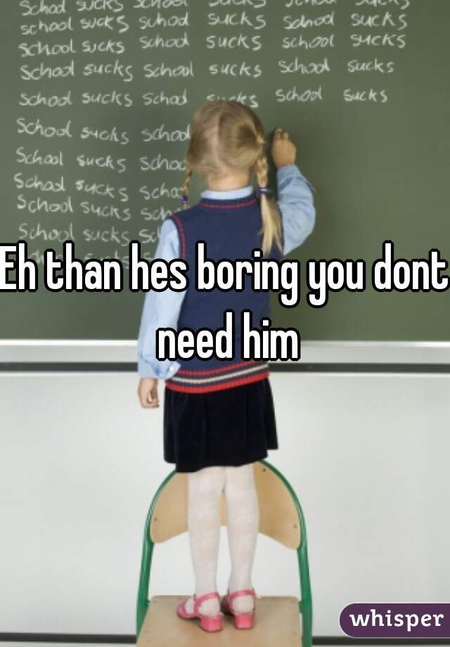 Eh than hes boring you dont need him