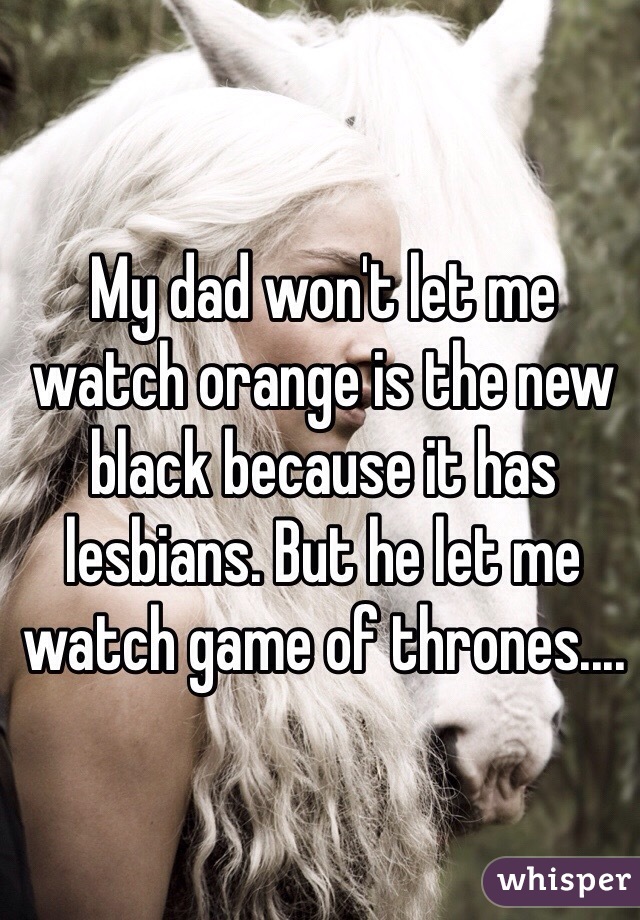 My dad won't let me watch orange is the new black because it has lesbians. But he let me watch game of thrones.... 