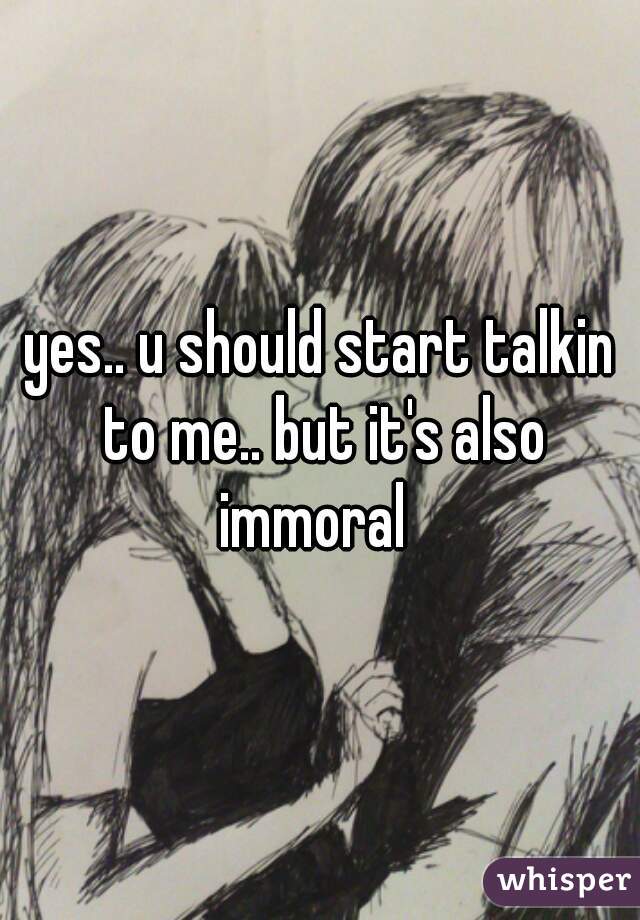 yes.. u should start talkin to me.. but it's also immoral  