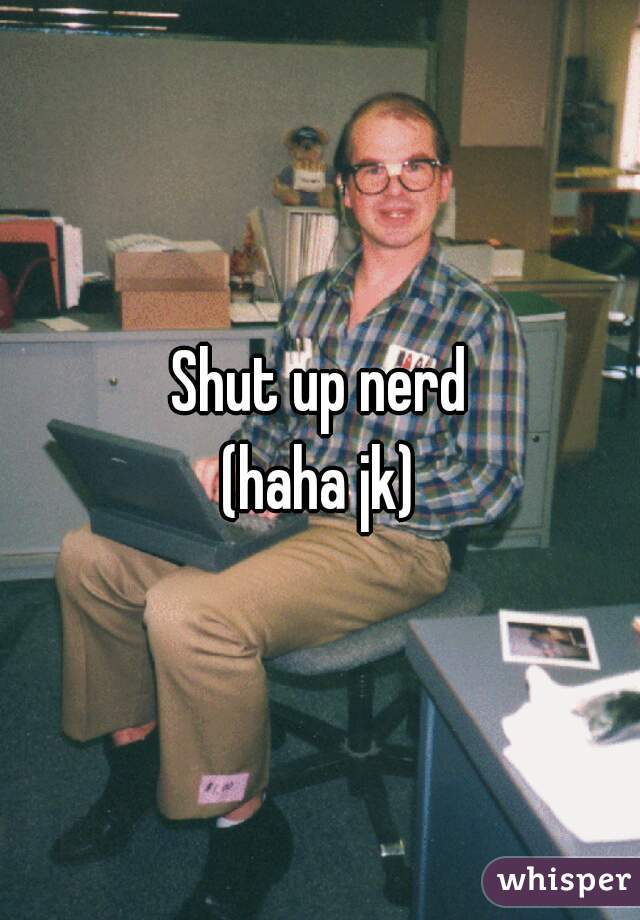 Shut up nerd
(haha jk)