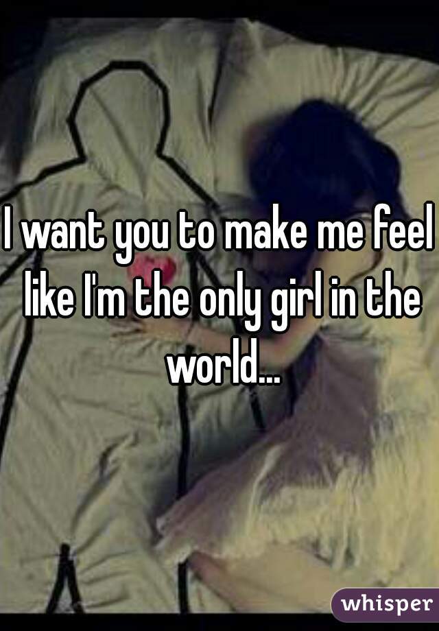 I want you to make me feel like I'm the only girl in the world...