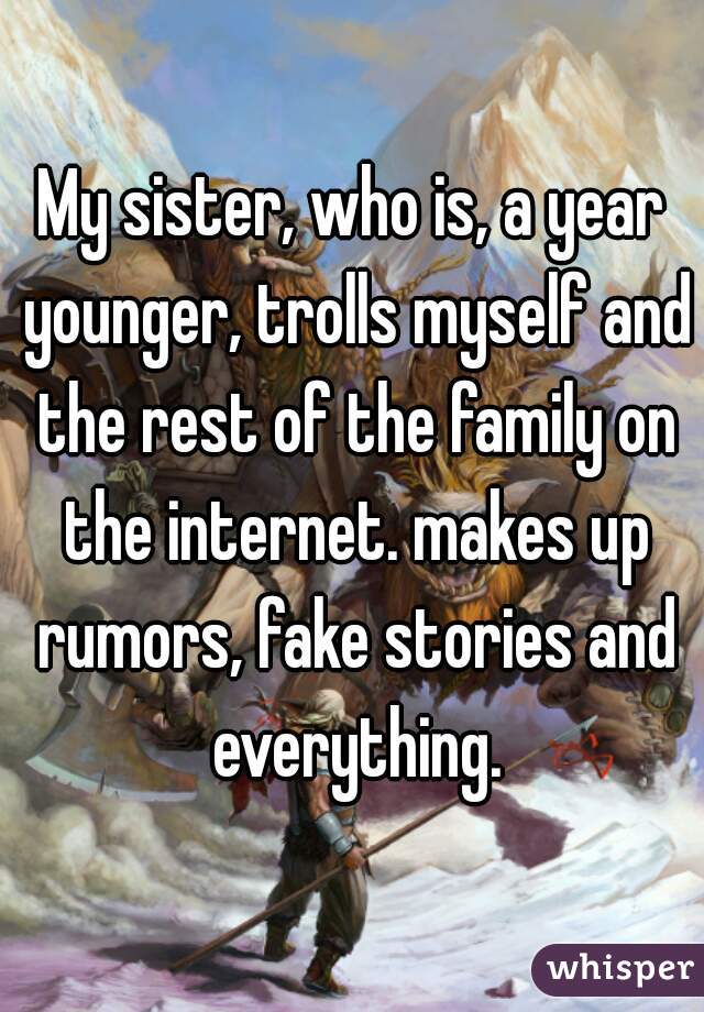 My sister, who is, a year younger, trolls myself and the rest of the family on the internet. makes up rumors, fake stories and everything.