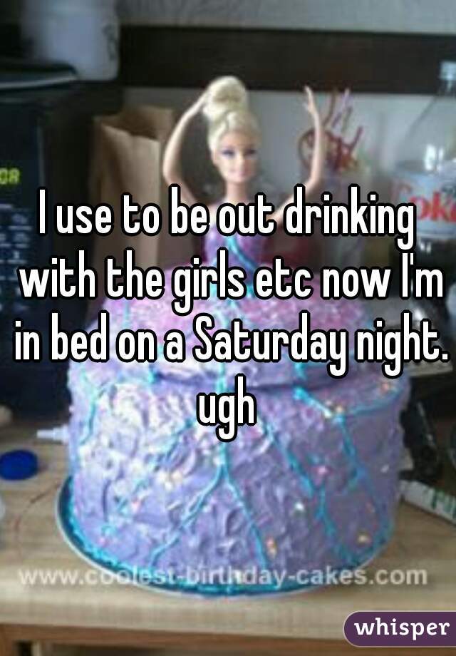 I use to be out drinking with the girls etc now I'm in bed on a Saturday night. ugh 