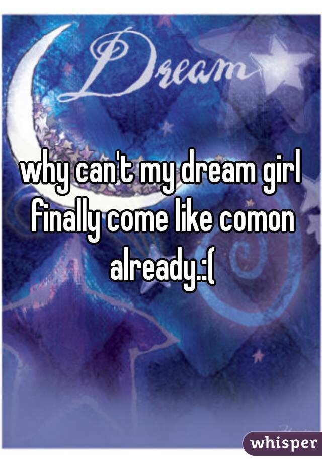 why can't my dream girl finally come like comon already.:(