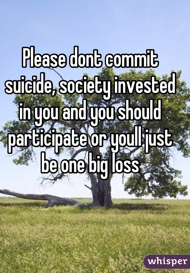 Please dont commit suicide, society invested in you and you should participate or youll just be one big loss