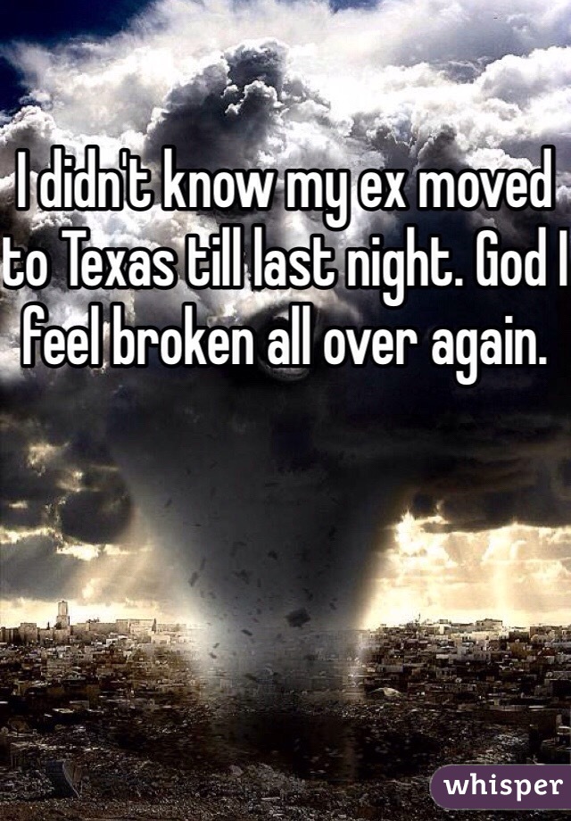 I didn't know my ex moved to Texas till last night. God I feel broken all over again. 