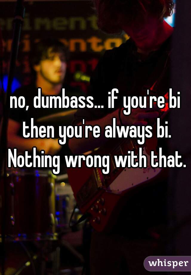 no, dumbass... if you're bi then you're always bi. Nothing wrong with that.