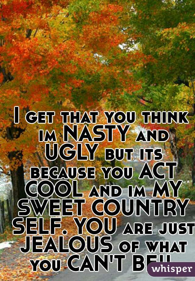 I get that you think im NASTY and UGLY but its because you ACT COOL and im MY SWEET COUNTRY SELF. YOU are just JEALOUS of what you CAN'T BE!! 