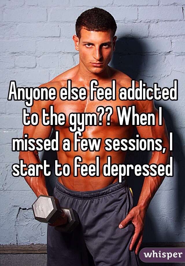 Anyone else feel addicted to the gym?? When I missed a few sessions, I start to feel depressed