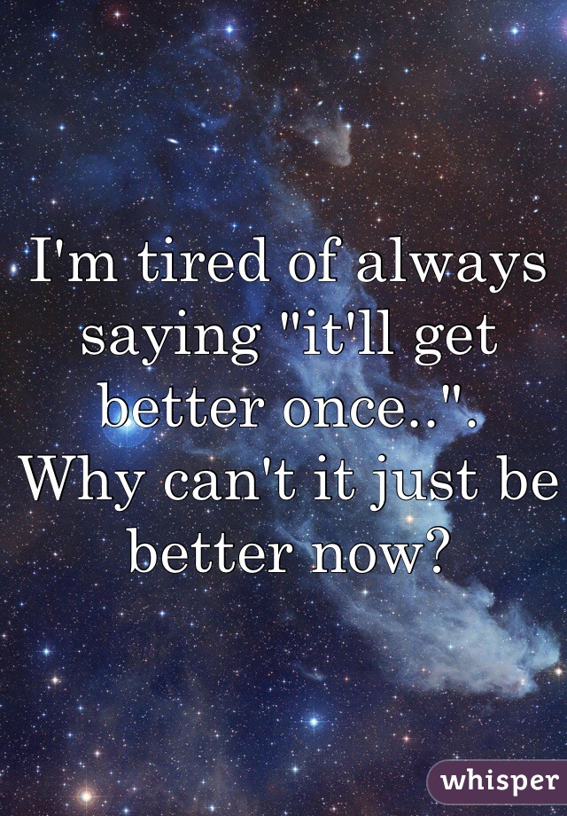 I'm tired of always saying "it'll get better once..". 
Why can't it just be better now? 