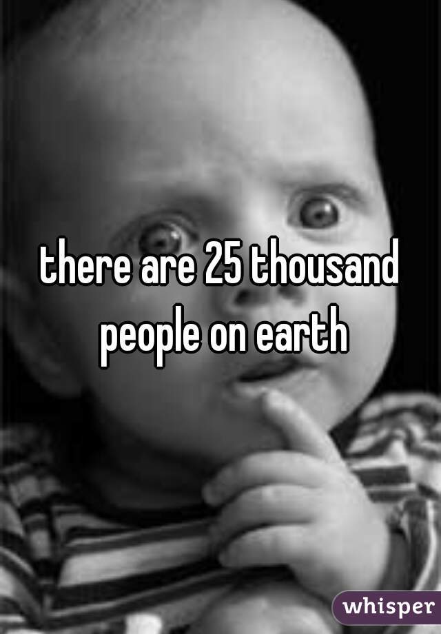 there are 25 thousand people on earth