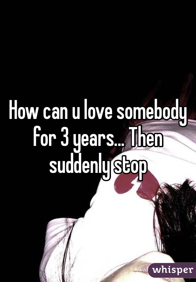 How can u love somebody for 3 years... Then suddenly stop 